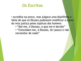 Os Escritos
• acredita na prece, mas julgava uma blasfêmia a
ideia de que os Deuses pudessem modificar o curso
da reta justiça pelas súplicas dos homens
• “Dai-me, ó Deuses, o que me é devido”
• “Concedam-me, ó Deuses, ter pouco e não
necessitar de nada”
 
