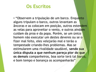 Os Escritos
• “Observem a tripulação de um barco. Enquanto
alguns tripulam o barco, outros levantam as
âncoras e as colocam em posição, outros estendem
as velas para aproveitar o vento, e outros aindam
cuidam da proa e da popa. Porém, se um único
homem não executar um destes deveres ou se o
fizer mal feito, eles velejarão mal e terão a
tempestade criando-lhes problemas. Mas se
estimularem uma rivalidade saudável, sendo sua
única disputa a que nenhum pareça pior do que
os demais companheiros, boa sorte terá tal barco,
e bom tempo e bonança os acompanharão”
 