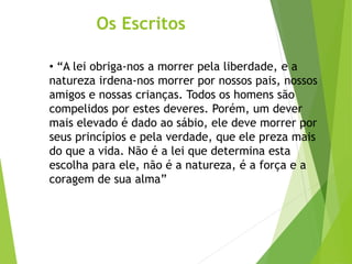 Os Escritos
• “A lei obriga-nos a morrer pela liberdade, e a
natureza irdena-nos morrer por nossos pais, nossos
amigos e nossas crianças. Todos os homens são
compelidos por estes deveres. Porém, um dever
mais elevado é dado ao sábio, ele deve morrer por
seus princípios e pela verdade, que ele preza mais
do que a vida. Não é a lei que determina esta
escolha para ele, não é a natureza, é a força e a
coragem de sua alma”
 