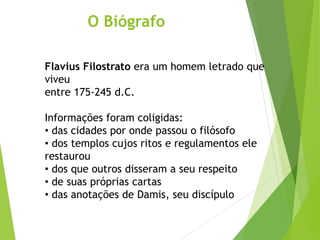O Biógrafo
Flavius Filostrato era um homem letrado que
viveu
entre 175-245 d.C.
Informações foram coligidas:
• das cidades por onde passou o filósofo
• dos templos cujos ritos e regulamentos ele
restaurou
• dos que outros disseram a seu respeito
• de suas próprias cartas
• das anotações de Damis, seu discípulo
 