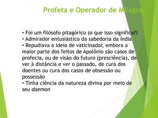 Profeta e Operador de Milagres
• Foi um filósofo pitagórico (o que isso significa?)
• Admirador entusiástico da sabedoria da Índia
• Repudiava a ideia de vaticinador, embora a
maior parte dos feitos de Apolônio são casos de
profecia, ou de visão do futuro (presciência), de
ver à distância e ver o passado, de cura dos
doentes ou cura dos casos de obsessão ou
possessão
• Tinha ciência da natureza divina por meio de
seu daemon
 