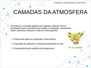 Professores: Camila Barbosa e Luan Freitas
Atmosfera é a camada gasosa que engloba o planeta Terra e
acompanha seus movimento de rotação e translação, constituindo
assim, elemento vital para a vida em nosso planeta.
● Proporciona gases à respiração e fotossíntese.
● Evita parte da radiação e meteoritos prejudiciais à vida
● É responsável pelo equilíbrio da temperatura.
CAMADAS DA ATMOSFERA
 