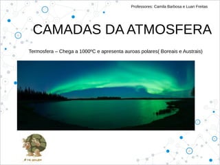 Professores: Camila Barbosa e Luan Freitas
CAMADAS DA ATMOSFERA
Termosfera – Chega a 1000ºC e apresenta auroas polares( Boreais e Austrais)
 
