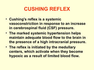 CUSHING REFLEX Cushing's reflex is a systemic vasoconstriction in response to an increase in cerebrospinal fluid (CSF) pressure.  The marked systemic hypertension helps maintain adequate blood flow to the brain in the presence of a high intracranial pressure. The reflex is initiated by the medullary centers, which activate when they become hypoxic as a result of limited blood flow. 