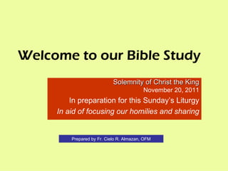 Welcome to our Bible Study Solemnity of Christ the King November 20, 2011 In preparation for this Sunday’s Liturgy In aid of focusing our homilies and sharing Prepared by Fr. Cielo R. Almazan, OFM 