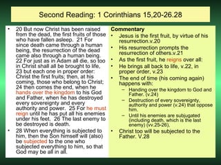 Second Reading: 1 Corinthians 15,20-26.28 20 But now Christ has been raised from the dead, the first fruits of those who have fallen asleep.  21 For since death came through a human being, the resurrection of the dead came also through a human being.  22 For just as in Adam all die, so too in Christ shall all be brought to life,  23 but each one in proper order: Christ the first fruits; then, at his coming, those who belong to Christ;  24 then comes the end, when he  hands over the kingdom  to his God and Father, when he has destroyed every sovereignty and every authority and power.  25 For  he must reign  until he has put all his enemies under his feet.  26 The last enemy to be destroyed is death. 28 When everything is subjected to him, then the Son himself will (also) be  subjected  to the one who subjected everything to him, so that God may be all in all.  Commentary Jesus is the first fruit, by virtue of his resurrection.v.20 His resurrection prompts the resurrection of others.v.21 As the first fruit, he  reigns  over all: He brings all back to life, v.22, in proper order, v.23 The end of time (his coming again) happens with: Handing over the kingdom to God and Father. (v.24) Destruction of every sovereignty, authority and power (v.24) that oppose him. Until his enemies are subjugated (including death, which is the last enemy) (vv.25-26),  Christ too will be subjected to the Father. V.28 