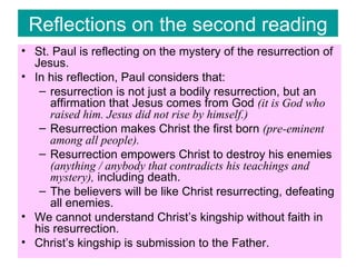 Reflections on the second reading St. Paul is reflecting on the mystery of the resurrection of Jesus. In his reflection, Paul considers that: resurrection is not just a bodily resurrection, but an affirmation that Jesus comes from God  (it is God who raised him. Jesus did not rise by himself.) Resurrection makes Christ the first born  (pre-eminent among all people). Resurrection empowers Christ to destroy his enemies  (anything / anybody that contradicts his teachings and mystery),  including death. The believers will be like Christ resurrecting, defeating all enemies. We cannot understand Christ’s kingship without faith in his resurrection. Christ’s kingship is submission to the Father. 