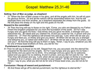 Gospel: Matthew 25,31-46 Setting: Son of Man as judge, as shepherd 31 "When the Son of Man comes in his glory, and all the angels with him, he will sit upon his glorious throne,  32 and all the nations will be assembled before him. And he will separate them one from another, as a shepherd separates the sheep from the goats.  33 He will place the sheep on his right and the goats on his left.  Reward to the committed  34 Then the king will say to those on his right, 'Come, you who are blessed by my Father. Inherit the kingdom prepared for you from the foundation of the world.  35 For I was hungry and you gave me food, I was thirsty and you gave me drink, a stranger and you welcomed me,  36 naked and you clothed me, ill and you cared for me, in prison and you visited me.'  37 Then the righteous will answer him and say, 'Lord, when did we see you hungry and feed you, or thirsty and give you drink?  38 When did we see you a stranger and welcome you, or naked and clothe you?  39 When did we see you ill or in prison, and visit you?'  40 And the king will say to them in reply, 'Amen, I say to you, whatever you did for one of these least brothers of mine, you did for me.‘ Punishment to uncommitted 41 Then he will say to those on his left, 'Depart from me, you accursed, into the eternal fire prepared for the devil and his angels.  42 For I was hungry and you gave me no food, I was thirsty and you gave me no drink,  43 a stranger and you gave me no welcome, naked and you gave me no clothing, ill and in prison, and you did not care for me.'  44 Then they will answer and say, 'Lord, when did we see you hungry or thirsty or a stranger or naked or ill or in prison, and not minister to your needs?'  45 He will answer them, 'Amen, I say to you, what you did not do for one of these least ones, you did not do for me.'  Conclusion / Recap of reward and punishment 46 And these will go off to eternal punishment, but the righteous to eternal life."  A simple outline! 