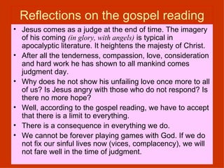 Reflections on the gospel reading Jesus comes as a judge at the end of time. The imagery of his coming  (in glory, with angels)  is typical in apocalyptic literature. It heightens the majesty of Christ. After all the tenderness, compassion, love, consideration and hard work he has shown to all mankind comes  judgment day.  Why does he not show his unfailing love once more to all of us? Is Jesus angry with those who do not respond? Is there no more hope? Well, according to the gospel reading, we have to accept that there is a limit to everything.  There is a consequence in everything we do.  We cannot be forever playing games with God. If we do not fix our sinful lives now (vices, complacency), we will not fare well in the time of judgment.  
