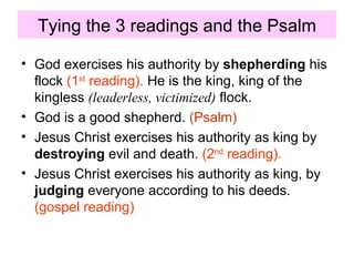 Tying the 3 readings and the Psalm God exercises his authority by  shepherding  his flock  (1 st  reading).  He is the king, king of the kingless  (leaderless, victimized)  flock. God is a good shepherd.  (Psalm) Jesus Christ exercises his authority as king by  destroying  evil and death.  (2 nd  reading).   Jesus Christ exercises his authority as king, by  judging  everyone according to his deeds.  (gospel reading) 