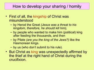 How to develop your sharing / homily First of all, the  kingship  of Christ was misunderstood  by Herod the Great  (Jesus was a threat to his kingdom, therefore, he should kill him),   by people who wanted to make him (political) king after feeding the thousands, and then  by Pilate  (are you the king of the Jews?)  like the Hasmonean kings. by us (who don’t submit to his rule). But Christ as  king  was unexpectedly affirmed by the thief at the right hand of Christ during the crucifixion.  