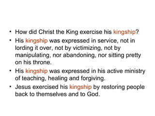 How did Christ the King exercise his  kingship ?  His  kingship  was expressed in service, not in lording it over, not by victimizing, not by manipulating, nor abandoning, nor sitting pretty on his throne. His  kingship  was expressed in his active ministry of teaching, healing and forgiving. Jesus exercised his  kingship  by restoring people back to themselves and to God. 