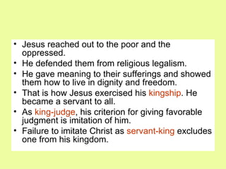 Jesus reached out to the poor and the oppressed. He defended them from religious legalism. He gave meaning to their sufferings and showed them how to live in dignity and freedom. That is how Jesus exercised his  kingship . He became a servant to all. As  king-judge , his criterion for giving favorable judgment is imitation of him. Failure to imitate Christ as  servant-king  excludes one from his kingdom. 