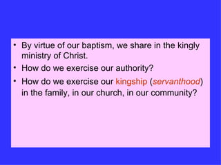By virtue of our baptism, we share in the kingly ministry of Christ. How do we exercise our authority? How do we exercise our  kingship  ( servanthood ) in the family, in our church, in our community? 