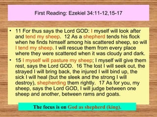 First Reading: Ezekiel 34:11-12,15-17 11 For thus says the Lord GOD:  I  myself will look after and  tend my sheep .  12 As a  shepherd  tends his flock when he finds himself among his scattered sheep, so will  I tend my sheep . I will rescue them from every place where they were scattered when it was cloudy and dark.  15  I myself will pasture my sheep ; I myself will give them rest, says the Lord GOD.  16 The lost I will seek out, the strayed I will bring back, the injured I will bind up, the sick I will heal (but the sleek and the strong I will destroy),  shepherding  them rightly.  17 As for you, my sheep, says the Lord GOD, I will judge between one sheep and another, between rams and goats.  The focus is on  God as shepherd (king). 