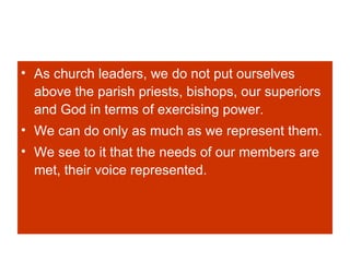 As church leaders, we do not put ourselves above the parish priests, bishops, our superiors and God in terms of exercising power.  We can do only as much as we represent them. We see to it that the needs of our members are met, their voice represented. 