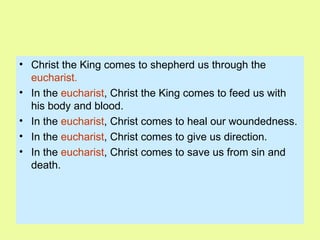 Christ the King comes to shepherd us through the  eucharist.   In the  eucharist , Christ the King comes to feed us with his body and blood. In the  eucharist , Christ comes to heal our woundedness. In the  eucharist , Christ comes to give us direction. In the  eucharist , Christ comes to save us from sin and death. 