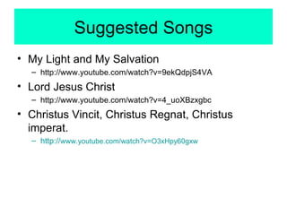 Suggested Songs My Light and My Salvation http://www.youtube.com/watch?v=9ekQdpjS4VA Lord Jesus Christ http://www.youtube.com/watch?v=4_uoXBzxgbc  Christus Vincit, Christus Regnat, Christus imperat. http:// www.youtube.com/watch?v=O3xHpy60gxw 
