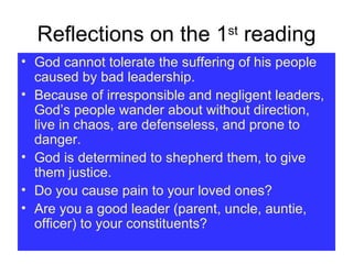 Reflections on the 1 st  reading God cannot tolerate the suffering of his people caused by bad leadership. Because of irresponsible and negligent leaders, God’s people wander about without direction, live in chaos, are defenseless, and prone to danger. God is determined to shepherd them, to give them justice. Do you cause pain to your loved ones? Are you a good leader (parent, uncle, auntie, officer) to your constituents? 