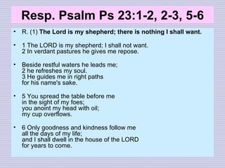 Resp. Psalm Ps 23:1-2, 2-3, 5-6 R. (1)  The Lord is my shepherd; there is nothing I shall want. 1 The LORD is my shepherd; I shall not want. 2 In verdant pastures he gives me repose. Beside restful waters he leads me; 2 he refreshes my soul. 3 He guides me in right paths for his name's sake. 5 You spread the table before me in the sight of my foes; you anoint my head with oil; my cup overflows. 6 Only goodness and kindness follow me all the days of my life; and I shall dwell in the house of the LORD for years to come. 