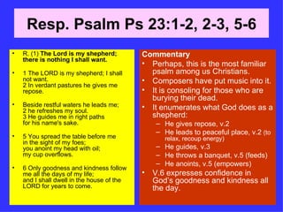 Resp. Psalm Ps 23:1-2, 2-3, 5-6 R. (1)  The Lord is my shepherd; there is nothing I shall want. 1 The LORD is my shepherd; I shall not want. 2 In verdant pastures he gives me repose. Beside restful waters he leads me; 2 he refreshes my soul. 3 He guides me in right paths for his name's sake. 5 You spread the table before me in the sight of my foes; you anoint my head with oil; my cup overflows. 6 Only goodness and kindness follow me all the days of my life; and I shall dwell in the house of the LORD for years to come. Commentary Perhaps, this is the most familiar psalm among us Christians. Composers have put music into it. It is consoling for those who are burying their dead. It enumerates what God does as a shepherd: He gives repose, v.2 He leads to peaceful place, v.2  (to relax, recoup energy) He guides, v.3 He throws a banquet, v.5 (feeds) He anoints, v.5 (empowers) V.6 expresses confidence in God’s goodness and kindness all the day. 