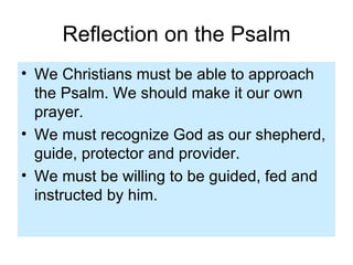 Reflection on the Psalm We Christians must be able to approach the Psalm. We should make it our own prayer. We must recognize God as our shepherd, guide, protector and provider. We must be willing to be guided, fed and instructed by him. 