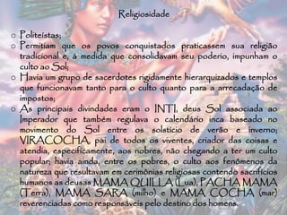 Religiosidade
o Politeístas;
o Permitiam que os povos conquistados praticassem sua religião
tradicional e, à medida que consolidavam seu poderio, impunham o
culto ao Sol;
o Havia um grupo de sacerdotes rigidamente hierarquizados e templos
que funcionavam tanto para o culto quanto para a arrecadação de
impostos;
o As principais divindades eram o INTI, deus Sol associada ao
Imperador que também regulava o calendário inca baseado no
movimento do Sol entre os solstício de verão e inverno;
VIRACOCHA, pai de todos os viventes, criador das coisas e
atendia, especificamente, aos nobres, não chegando a ter um culto
popular; havia ainda, entre os pobres, o culto aos fenômenos da
natureza que resultavam em cerimônias religiosas contendo sacrifícios
humanos as deusas MAMA QUILLA (Lua), PACHA MAMA
(Terra), MAMA SARA (milho) e MAMA COCHA (mar)
reverenciadas como responsáveis pelo destino dos homens.
 
