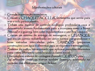 Manifestações culturais
o Grande organização econômica;
o Criaram a CHAQUITACCLLA, ferramenta que servia para
arar o solo para o plantio;
o Tinham uma espécie de controle ecológico proibindo a caça a
determinado animais fundamentais para a economia como a lhama
(fêmeas) e o guaney, bem como regulamentava o uso dos bosques;
o Criaram um sistema de entrega de mensagens, o CHASQUI,
que era um correio redistribuído em vários pontos por grandiosas e
boas estradas intercaladas pelos TAMBOS (pequenas
construções com água e alimentos para os viajantes e mensageiros);
o Sistema de justiça hierarquizado que aplicava punições diferentes
para crimes diferentes considerando a classe social;
o Um complexo sistema de contagem chamado QUIPUS (nós);
o As refinadas cerâmicas tiveram também destaque, sobretudo no
consumo das elites como artigos de luxo.
 