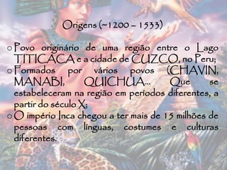 Origens (~1200 – 1533)
o Povo originário de uma região entre o Lago
TITICACA e a cidade de CUZCO, no Peru;
o Formados por vários povos (CHAVIN,
MANABI, QUICHUA... Que se
estabeleceram na região em períodos diferentes, a
partir do século X;
o O império Inca chegou a ter mais de 15 milhões de
pessoas com línguas, costumes e culturas
diferentes.
 