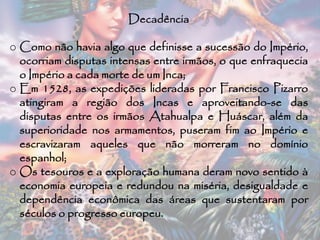 Decadência
o Como não havia algo que definisse a sucessão do Império,
ocorriam disputas intensas entre irmãos, o que enfraquecia
o Império a cada morte de um Inca;
o Em 1528, as expedições lideradas por Francisco Pizarro
atingiram a região dos Incas e aproveitando-se das
disputas entre os irmãos Atahualpa e Huáscar, além da
superioridade nos armamentos, puseram fim ao Império e
escravizaram aqueles que não morreram no domínio
espanhol;
o Os tesouros e a exploração humana deram novo sentido à
economia europeia e redundou na miséria, desigualdade e
dependência econômica das áreas que sustentaram por
séculos o progresso europeu.
 