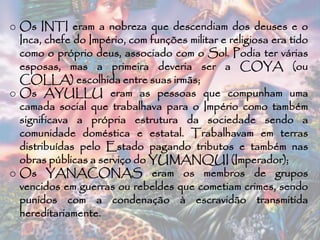 o Os INTI eram a nobreza que descendiam dos deuses e o
Inca, chefe do Império, com funções militar e religiosa era tido
como o próprio deus, associado com o Sol. Podia ter várias
esposas, mas a primeira deveria ser a COYA (ou
COLLA) escolhida entre suas irmãs;
o Os AYULLU eram as pessoas que compunham uma
camada social que trabalhava para o Império como também
significava a própria estrutura da sociedade sendo a
comunidade doméstica e estatal. Trabalhavam em terras
distribuídas pelo Estado pagando tributos e também nas
obras públicas a serviço do YUMANQUI (Imperador);
o Os YANACONAS eram os membros de grupos
vencidos em guerras ou rebeldes que cometiam crimes, sendo
punidos com a condenação à escravidão transmitida
hereditariamente.
 