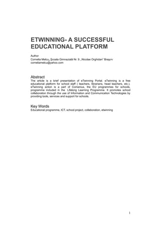 ETWINNING- A SUCCESSFUL
EDUCATIONAL PLATFORM
Author
Cornelia Melcu, Şcoala Gimnazială Nr. 9 ,,Nicolae Orghidan” Braşov
corneliamelcu@yahoo.com
Abstract
The article is a brief presentation of eTwinning Portal. eTwinning is a free
educational platform for school staff ( teachers, librarians, head teachers, etc.).
eTwinning action is a part of Comenius, the EU programmes for schools,
programme included in the Lifelong Learning Programme. It promotes school
collaboration through the use of Information and Communication Technologies by
providing tools, services and support for schools.
Key Words
Educational programme, ICT, school project, collaboration, etwinning
1
 