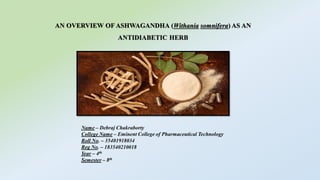 AN OVERVIEW OF ASHWAGANDHA (Withania somnifera) AS AN
ANTIDIABETIC HERB
Name – Debraj Chakraborty
College Name – Eminent College of Pharmaceutical Technology
Roll No. – 35401918034
Reg No. – 183540210018
Year – 4th
Semester – 8th
 