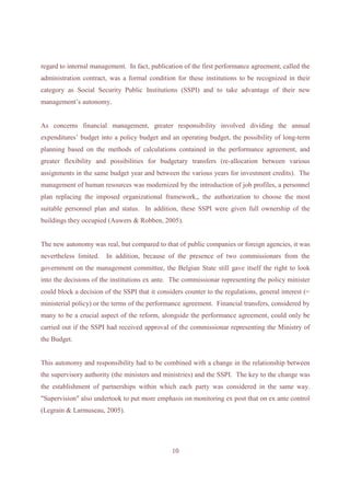 regard to internal management. In fact, publication of the first performance agreement, called the
administration contract, was a formal condition for these institutions to be recognized in their
category as Social Security Public Institutions (SSPI) and to take advantage of their new
management’s autonomy.


As concerns financial management, greater responsibility involved dividing the annual
expenditures’ budget into a policy budget and an operating budget, the possibility of long-term
planning based on the methods of calculations contained in the performance agreement, and
greater flexibility and possibilities for budgetary transfers (re-allocation between various
assignments in the same budget year and between the various years for investment credits). The
management of human resources was modernized by the introduction of job profiles, a personnel
plan replacing the imposed organizational framework,, the authorization to choose the most
suitable personnel plan and status. In addition, these SSPI were given full ownership of the
buildings they occupied (Auwers & Robben, 2005).


The new autonomy was real, but compared to that of public companies or foreign agencies, it was
nevertheless limited.   In addition, because of the presence of two commissionars from the
government on the management committee, the Belgian State still gave itself the right to look
into the decisions of the institutions ex ante. The commissionar representing the policy minister
could block a decision of the SSPI that it considers counter to the regulations, general interest (=
ministerial policy) or the terms of the performance agreement. Financial transfers, considered by
many to be a crucial aspect of the reform, alongside the performance agreement, could only be
carried out if the SSPI had received approval of the commissionar representing the Ministry of
the Budget.


This autonomy and responsibility had to be combined with a change in the relationship between
the supervisory authority (the ministers and ministries) and the SSPI. The key to the change was
the establishment of partnerships within which each party was considered in the same way.
"Supervision" also undertook to put more emphasis on monitoring ex post that on ex ante control
(Legrain & Larmuseau, 2005).




                                                10
 