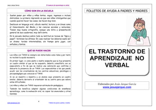 Jesús Jarque García

El trastorno de aprendizaje no verbal

CÓMO SON EN LA ESCUELA

FOLLETOS DE AYUDA A PADRES Y MADRES

- Suelen pasar por niños y niñas lentos, vagos, ingenuos e incluso
distraídos. La primera impresión es que son niños inteligentes que
cuando quieren hacer las cosas, las hacen muy bien.
- Destacan en lenguaje oral, cálculo mental, lectura y en áreas como
el Conocimiento del Medio o las ciencias sociales y naturales.
Tienen muy buena ortografía, aunque una letra y presentación
general de sus cuadernos, muy deficiente.
- En la escuela destaca sobre todo su lentitud en tareas de “lápiz y
papel”: terminan los últimos. En casa realizar los deberes suele ser
un drama: tardes interminables, sin tiempo para jugar, con
enfados y llantos.

QUÉ SE PUEDE HACER
- Los niños con TANV no siempre son detectados como tales y por tanto
no reciben la ayuda necesaria.
- En primer lugar, si como padre o madre sospecha que su hijo presenta
un cuadro similar al que se ha expuesto, debería consultarlo con un
especialista a fin de que se realice una valoración que confirme o
descarte la presencia de un TANV. Los especialistas a los que puede
acudir son los orientadores de los centros educativos, psicólogos o
psicopedagógos que conozcan el TANV.
- Si es un maestro o maestra y un alumno suyo presenta un cuadro
similar, debería derivarlo al orientador de su centro para que valore
estas dificultades.
- Los niños y niñas con TANV requieren estimulación pedagógica.
- También les beneficia adaptar algunas condiciones de enseñanza
aprendizaje, como la evaluación oral, no copiar los enunciados y otras
medidas.

www.jesusjarque.com

4

Folletos de ayuda a padres y madres

EL TRASTORNO DE
APRENDIZAJE NO
VERBAL

Elaborados por Jesús Jarque García
www.jesusjarque.com

 