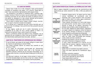 Jesús Jarque García El trastorno de aprendizaje no verbal
www.jesusjarque.com Folletos de ayuda a padres y madres
2
EL CASO DE DANIEL
“Daniel tiene 8 años. Es un niño inteligente, habla perfectamente
utilizando un vocabulario muy amplio, rico y preciso, inusual para su
edad. Tiene conocimientos impresionantes sobre algunos temas.
Sus profesores y sus padres lo consideran lento y bastante vago:
siempre termina el último las tareas, muy mal presentadas y llenas de
tachones y borrones. Por eso, más de una ocasión, se queda sin recreo.
Sus padres se desesperan en casa, porque sabiendo perfectamente
hacer los deberes, suelen estar toda la tarde con él.
Otras cosas le cuestan mucho trabajo a Daniel: dibujar, recortar,
abrir el yogurt o hacerse la lazada de los zapatos.
En la escuela lee y comprende muy bien. Parece distraído pero se
entera de todo. Sin embargo, tiene una letra horrible y presenta muy mal
los cuadernos.
Es muy ingenuo, quizás por eso le cuesta relacionarse con los
compañeros de su clase. Por eso y porque jugando al fútbol o al
baloncesto es bastante torpe y nadie lo quiere en su equipo.
Padres y profesores piensan que Daniel es muy inteligente, que se
aprovecha de esa inteligencia y sobre todo que es bastante “vaguete”.
De todas formas cuando quiere hacer las cosas… las hace.”
¿QUÉ ES EL TRASTORNO DE APRENDIZAJE NO VERBAL?
- El caso de Daniel, que acaban de leer puede reflejar un cuadro típico
de trastorno de aprendizaje no vernal (TANV).
- Este folleto pretende explicar de manera muy resumida en qué
consiste el TANV.
- Es un cuadro de dificultades caracterizado por alternaciones
neuropsicológicas que afectan sobre todo a las funciones del
hemisferio derecho, mientras que las funciones relacionadas con el
lenguaje están intactas e incluso más desarrolladas que los niños de su
edad.
- Los niños que lo padecen, no son vagos o lentos porque sí, tienen una
dificultad neuropsicológica que les hace actuar así, aunque intentan
compensar estos problemas con otros puntos fuertes que poseen.
Jesús Jarque García El trastorno de aprendizaje no verbal
www.jesusjarque.com Folletos de ayuda a padres y madres
3
QUÉ CARACTERÍSTICAS TIENEN LOS NIÑOS/AS CON TANV
- Dado el espacio disponible, se exponen solo las características más
significativas que suelen presentar los niños y niñas que padecen el
TANV .
DIFICULTADES
DE
COORDINACIÓN
PSICOMOTORA
- Presentan torpeza motriz, de manera que les cuesta
realizar habilidades de coordinación como las
siguientes: subir y bajar escaleras, botar una pelota,
jugar al fútbol, saltar a la comba, jugar al baloncesto,
hacer blanco con la mano o con el pie.
- Tienen también dificultades en la motricidad manual.
Les cuesta escribir, recortar, abrir y cerrar con llave,
hacerse la lazada de los zapatos, abrocharse los
botones, tocar la flauta, comer sin mancharse, etc…
HABILIDADES
DE
ORIENTACIÓN
ESPACIAL
- Por otro lado, también les cuesta dibujar, organizarse
en el papel, respetar los renglones, colocar los números
en las cuentas, distinguir la derecha y la izquierda o
imitar los gestos con las manos de otra persona.
DIFICULTADES
DE
COMUNICACIÓN
Y RELACIÓN
SOCIAL
- A pesar de tener un lenguaje muy desarrollado, los
niños con TANV tienen dificultades para entender
ironías, dobles sentidos o metáforas.
- Presentan una prosodia o tono de voz peculiar.
- Les cuesta interpretar el lenguaje no verbal.
- A veces, tienen dificultades en la relación con los
demás niños por parecer ingenuos o porque les falta
reconocer cuando determinadas conductas no
inoportunas.
PUNTOS
FUERTES
- Suelen tener un vocabulario muy amplio y preciso.
- Tienen una buena capacidad de razonamiento lógico
verbal.
- Aprenden contenidos complejos.
- No suelen tener problemas de ortografía.
- Tienen buena capacidad de cálculo mental
- Tienen buena memoria auditiva
- Su inteligencia general es adecuada.
 