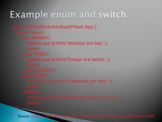 public void tellItLikeItIs(DayOfWeek day) {
switch (day) {
case MONDAY:
System.out.println("Mondays are bad.");
break;
case FRIDAY:
System.out.println("Fridays are better.");
break;
case SATURDAY:
case SUNDAY:
System.out.println("Weekends are best.");
break;
default:
System.out.println("Midweek days are so-so.");
break;
}
} Source: http://java.sun.com/docs/books/tutorial/java/javaOO/enum.html
 