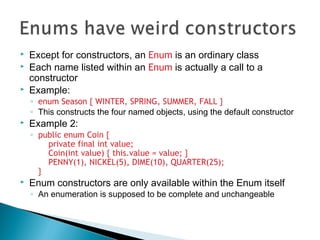  Except for constructors, an Enum is an ordinary class
 Each name listed within an Enum is actually a call to a
constructor
 Example:
◦ enum Season { WINTER, SPRING, SUMMER, FALL }
◦ This constructs the four named objects, using the default constructor
 Example 2:
◦ public enum Coin {
private final int value;
Coin(int value) { this.value = value; }
PENNY(1), NICKEL(5), DIME(10), QUARTER(25);
}
 Enum constructors are only available within the Enum itself
◦ An enumeration is supposed to be complete and unchangeable
 
