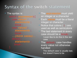  The syntax is:
switch (expression) {
case value1 :
statements ;
break ;
case value2 :
statements ;
break ;
...(more cases)...
default :
statements ;
break ;
}
 The expression must yield
an integer or a character
 Each value must be a literal
integer or character
 Notice that colons ( : ) are
used as well as semicolons
 The last statement in every
case should be a break;
◦ I even like to do this in the last
case
 The default: case handles
every value not otherwise
handled
◦ The default case is usually last,
but doesn't have to be
 