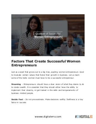 wwww.digitalerra.com
Factors That Create Successful Women
Entrepreneurs
Just as a seed that grows out to a big tree, aspiring women entrepreneurs need
to inculcate certain values that foster their growth in business. Let us learn
some of the traits women must have to be a successful entrepreneur.
Dreaming – Entrepreneurs should have a clear vision of what they desire to do
to create wealth. It is essential that they should either have the ability to
implement their dreams, or get trained in the skills and temperaments of
business minded people.
Decide Fast – Do not procrastinate. Make decisions swiftly. Swiftness is a key
factor in success
 
