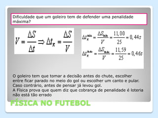 Dificuldade que um goleiro tem de defender uma penalidade
máxima?




O goleiro tem que tomar a decisão antes do chute, escolher
entre ficar parado no meio do gol ou escolher um canto e pular.
Caso contrário, antes de pensar já levou gol.
A Física prova que quem diz que cobrança de penalidade é loteria
não está tão errado

FÍSICA NO FUTEBOL
 