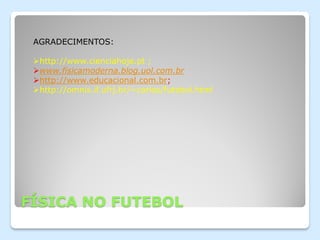 AGRADECIMENTOS:

 http://www.cienciahoje.pt ;
 www.fisicamoderna.blog.uol.com.br
 http://www.educacional.com.br;
 http://omnis.if.ufrj.br/~carlos/futebol.html




FÍSICA NO FUTEBOL
 