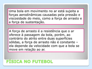 Uma bola em movimento no ar está sujeita a
forças aerodinâmicas causadas pela pressão e
viscosidade do meio, como a força de arrasto e
a força de sustentação.

 A força de arrasto é a resistência que o ar
 oferece à passagem da bola, porém, ao
 contrário do atrito entre duas superfícies
 sólidas, a força de arrasto não é constante –
 ela depende da velocidade com que a bola se
 move em relação ao ar.



FÍSICA NO FUTEBOL
 