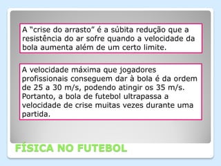 A “crise do arrasto” é a súbita redução que a
 resistência do ar sofre quando a velocidade da
 bola aumenta além de um certo limite.


 A velocidade máxima que jogadores
 profissionais conseguem dar à bola é da ordem
 de 25 a 30 m/s, podendo atingir os 35 m/s.
 Portanto, a bola de futebol ultrapassa a
 velocidade de crise muitas vezes durante uma
 partida.



FÍSICA NO FUTEBOL
 