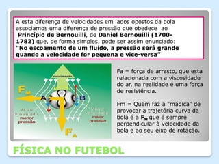 A esta diferença de velocidades em lados opostos da bola
associamos uma diferença de pressão que obedece ao
 Princípio de Bernouilli, de Daniel Bernouilli (1700-
1782) que, de forma simples, pode ser assim enunciado:
“No escoamento de um fluido, a pressão será grande
quando a velocidade for pequena e vice-versa”


                                  Fa = força de arrasto, que esta
                                  relacionada com a viscosidade
                                  do ar, na realidade é uma força
                                  de resistência.

                                  Fm = Quem faz a "mágica" de
                                  provocar a trajetória curva da
                                  bola é a FM que é sempre
                                  perpendicular à velocidade da
                                  bola e ao seu eixo de rotação.


FÍSICA NO FUTEBOL
 