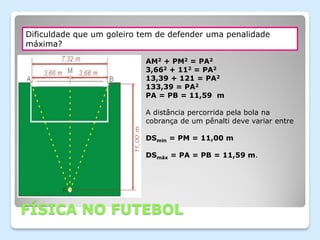 Dificuldade que um goleiro tem de defender uma penalidade
máxima?

                            AM2 + PM2 = PA2
                            3,662 + 112 = PA2
                            13,39 + 121 = PA2
                            133,39 = PA2
                            PA = PB = 11,59 m

                            A distância percorrida pela bola na
                            cobrança de um pênalti deve variar entre

                            DSmin = PM = 11,00 m

                            DSmáx = PA = PB = 11,59 m.




FÍSICA NO FUTEBOL
 