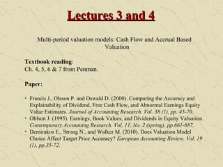 Lectures 3 and 4Lectures 3 and 4
Multi-period valuation models: Cash Flow and Accrual Based
Valuation
Textbook reading:
Ch. 4, 5, 6 & 7 from Penman.
Paper:
• Francis J., Olsson P. and Oswald D. (2000). Comparing the Accuracy and
Explainability of Dividend, Free Cash Flow, and Abnormal Earnings Equity
Value Estimates. Journal of Accounting Research. Vol. 38 (1), pp. 45-70.
• Ohlson J. (1995). Earnings, Book Values, and Dividends in Equity Valuation.
Contemporary Accounting Research. Vol. 11, No. 2 (spring), pp.661-687.
• Demirakos E., Strong N., and Walker M. (2010). Does Valuation Model
Choice Affect Target Price Accuracy? European Accounting Review. Vol. 19
(1), pp.35-72.
 