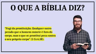 “Fugi da prostituição. Qualquer outro
pecado que o homem comete é fora do
corpo, mas o que se prostitui peca contra
o seu próprio corpo” (1 Co 6.18).
O QUE A BÍBLIA DIZ?
 