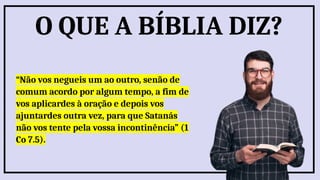 “Não vos negueis um ao outro, senão de
comum acordo por algum tempo, a fim de
vos aplicardes à oração e depois vos
ajuntardes outra vez, para que Satanás
não vos tente pela vossa incontinência” (1
Co 7.5).
O QUE A BÍBLIA DIZ?
 