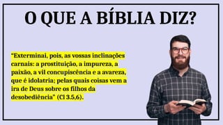 “Exterminai, pois, as vossas inclinações
carnais: a prostituição, a impureza, a
paixão, a vil concupiscência e a avareza,
que é idolatria; pelas quais coisas vem a
ira de Deus sobre os filhos da
desobediência” (Cl 3.5,6).
O QUE A BÍBLIA DIZ?
 